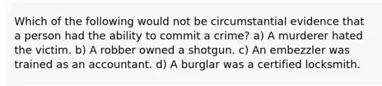 Which of the following would not be circumstantial evidence that a person had the ability to commit a crime? a) A murderer hated the victim. b) A robber owned a shotgun. c) An embezzler was trained as an accountant. d) A burglar was a certified locksmith.