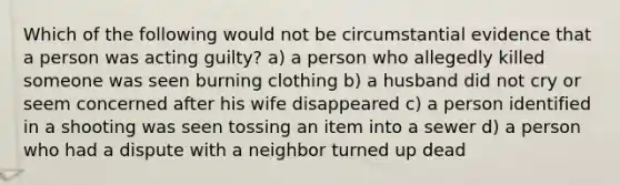 Which of the following would not be circumstantial evidence that a person was acting guilty? a) a person who allegedly killed someone was seen burning clothing b) a husband did not cry or seem concerned after his wife disappeared c) a person identified in a shooting was seen tossing an item into a sewer d) a person who had a dispute with a neighbor turned up dead