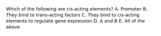 Which of the following are cis-acting elements? A. Promoter B. They bind to trans-acting factors C. They bind to cis-acting elements to regulate gene expression D. A and B E. All of the above