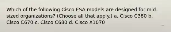 Which of the following Cisco ESA models are designed for mid-sized organizations? (Choose all that apply.) a. Cisco C380 b. Cisco C670 c. Cisco C680 d. Cisco X1070