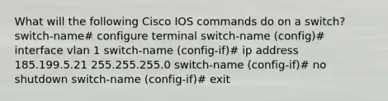 What will the following Cisco IOS commands do on a switch? switch-name# configure terminal switch-name (config)# interface vlan 1 switch-name (config-if)# ip address 185.199.5.21 255.255.255.0 switch-name (config-if)# no shutdown switch-name (config-if)# exit