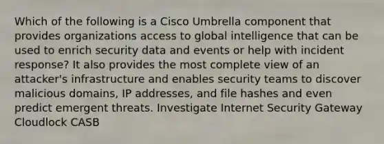 Which of the following is a Cisco Umbrella component that provides organizations access to global intelligence that can be used to enrich security data and events or help with incident response? It also provides the most complete view of an attacker's infrastructure and enables security teams to discover malicious domains, IP addresses, and file hashes and even predict emergent threats. Investigate Internet Security Gateway Cloudlock CASB