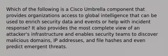 Which of the following is a Cisco Umbrella component that provides organizations access to global intelligence that can be used to enrich security data and events or help with incident response? It also provides the most complete view of an attacker's infrastructure and enables security teams to discover malicious domains, IP addresses, and file hashes and even predict emergent threats.