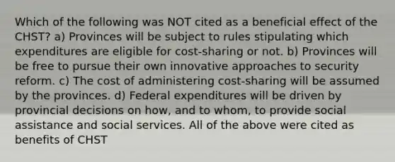 Which of the following was NOT cited as a beneficial effect of the CHST? a) Provinces will be subject to rules stipulating which expenditures are eligible for cost-sharing or not. b) Provinces will be free to pursue their own innovative approaches to security reform. c) The cost of administering cost-sharing will be assumed by the provinces. d) Federal expenditures will be driven by provincial decisions on how, and to whom, to provide social assistance and social services. All of the above were cited as benefits of CHST