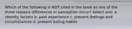 Which of the following is NOT cited in the book as one of the three reasons differences in perception occur? Select one: a. identity factors b. past experience c. present feelings and circumstances d. present eating habits