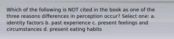 Which of the following is NOT cited in the book as one of the three reasons differences in perception occur? Select one: a. identity factors b. past experience c. present feelings and circumstances d. present eating habits