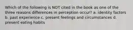 Which of the following is NOT cited in the book as one of the three reasons differences in perception occur? a. identity factors b. past experience c. present feelings and circumstances d. present eating habits