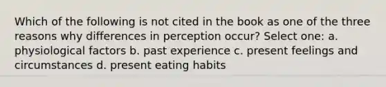 Which of the following is not cited in the book as one of the three reasons why differences in perception occur? Select one: a. physiological factors b. past experience c. present feelings and circumstances d. present eating habits