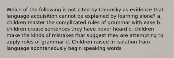 Which of the following is not cited by Chomsky as evidence that language acquisition cannot be explained by learning alone? a. children master the complicated rules of grammar with ease b. children create sentences they have never heard c. children make the kinds of mistakes that suggest they are attempting to apply rules of grammar d. Children raised in isolation from language spontaneously begin speaking words