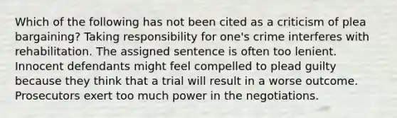 Which of the following has not been cited as a criticism of plea bargaining? Taking responsibility for one's crime interferes with rehabilitation. The assigned sentence is often too lenient. Innocent defendants might feel compelled to plead guilty because they think that a trial will result in a worse outcome. Prosecutors exert too much power in the negotiations.