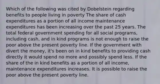 Which of the following was cited by Dobelstein regarding benefits to people living in poverty The share of cash expenditures as a portion of all income maintenance expenditures has been increasing over the past 25 years. The total federal government spending for all social programs, including cash, and in kind programs is not enough to raise the poor above the present poverty line. If the government with divert the money, it's been on in kind benefits to providing cash directly it would spend no more and possibly spend less. If the share of the in kind benefits as a portion of all income, maintenance expenditures increases. It is possible to raise the poor above the present poverty line.