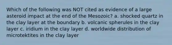 Which of the following was NOT cited as evidence of a large asteroid impact at the end of the Mesozoic? a. shocked quartz in the clay layer at the boundary b. volcanic spherules in the clay layer c. iridium in the clay layer d. worldwide distribution of microtektites in the clay layer