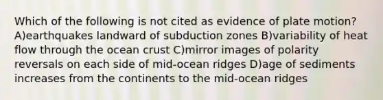 Which of the following is not cited as evidence of plate motion?A)earthquakes landward of subduction zones B)variability of heat flow through the ocean crust C)mirror images of polarity reversals on each side of mid-ocean ridges D)age of sediments increases from the continents to the mid-ocean ridges