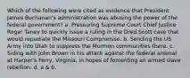 Which of the following were cited as evidence that President James Buchanan's administration was abusing the power of the federal government? a. Pressuring Supreme Court Chief Justice Roger Taney to quickly issue a ruling in the Dred Scott case that would repudiate the Missouri Compromise. b. Sending the US Army into Utah to suppress the Mormon communities there. c. Siding with John Brown in his attack against the federal arsenal at Harper's Ferry, Virginia, in hopes of fomenting an armed slave rebellion. d. a & b.