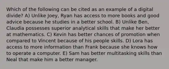 Which of the following can be cited as an example of a digital divide? A) Unlike Joey, Ryan has access to more books and good advice because he studies in a better school. B) Unlike Ben, Claudia possesses superior analytical skills that make her better at mathematics. C) Kevin has better chances of promotion when compared to Vincent because of his people skills. D) Lora has access to more information than Frank because she knows how to operate a computer. E) Sam has better multitasking skills than Neal that make him a better manager.