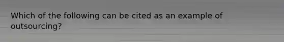 Which of the following can be cited as an example of outsourcing?