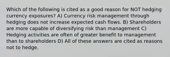 Which of the following is cited as a good reason for NOT hedging currency exposures? A) Currency risk management through hedging does not increase expected cash flows. B) Shareholders are more capable of diversifying risk than management C) Hedging activities are often of greater benefit to management than to shareholders D) All of these answers are cited as reasons not to hedge.