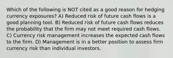 Which of the following is NOT cited as a good reason for hedging currency exposures? A) Reduced risk of future cash flows is a good planning tool. B) Reduced risk of future cash flows reduces the probability that the firm may not meet required cash flows. C) Currency risk management increases the expected cash flows to the firm. D) Management is in a better position to assess firm currency risk than individual investors.