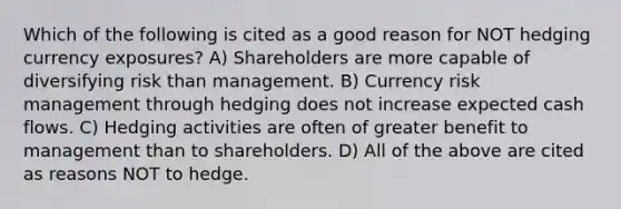 Which of the following is cited as a good reason for NOT hedging currency exposures? A) Shareholders are more capable of diversifying risk than management. B) Currency risk management through hedging does not increase expected cash flows. C) Hedging activities are often of greater benefit to management than to shareholders. D) All of the above are cited as reasons NOT to hedge.