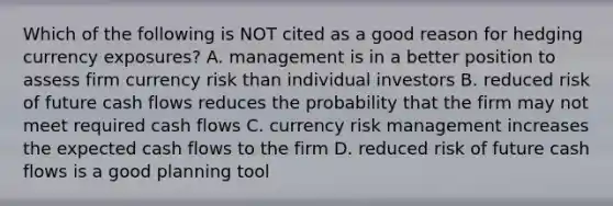 Which of the following is NOT cited as a good reason for hedging currency exposures? A. management is in a better position to assess firm currency risk than individual investors B. reduced risk of future cash flows reduces the probability that the firm may not meet required cash flows C. currency risk management increases the expected cash flows to the firm D. reduced risk of future cash flows is a good planning tool