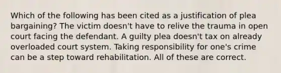 Which of the following has been cited as a justification of plea bargaining? The victim doesn't have to relive the trauma in open court facing the defendant. A guilty plea doesn't tax on already overloaded court system. Taking responsibility for one's crime can be a step toward rehabilitation. All of these are correct.