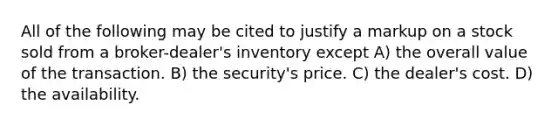 All of the following may be cited to justify a markup on a stock sold from a broker-dealer's inventory except A) the overall value of the transaction. B) the security's price. C) the dealer's cost. D) the availability.