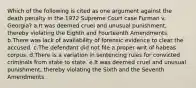 Which of the following is cited as one argument against the death penalty in the 1972 Supreme Court case Furman v. Georgia? a.It was deemed cruel and unusual punishment, thereby violating the Eighth and Fourteenth Amendments. b.There was lack of availability of forensic evidence to clear the accused. c.The defendant did not file a proper writ of habeas corpus. d.There is a variation in sentencing rules for convicted criminals from state to state. e.It was deemed cruel and unusual punishment, thereby violating the Sixth and the Seventh Amendments.