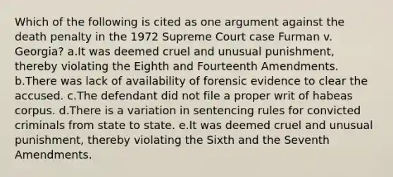 Which of the following is cited as one argument against the death penalty in the 1972 Supreme Court case Furman v. Georgia? a.It was deemed cruel and unusual punishment, thereby violating the Eighth and Fourteenth Amendments. b.There was lack of availability of forensic evidence to clear the accused. c.The defendant did not file a proper writ of habeas corpus. d.There is a variation in sentencing rules for convicted criminals from state to state. e.It was deemed cruel and unusual punishment, thereby violating the Sixth and the Seventh Amendments.