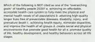 Which of the following is NOT cited as one of the "overarching goals" of healthy people 2020? a. achieving an affordable, accessible health care system to fully meet the physical and mental health needs of all populations b. attaining high-quality longer lives free of preventable diseases, disability, injury, and premature death c. achieving health equity, eliminate disparities, and improve the health of all groups d. create social and physical environments that promote good health for all e. promote quality of life, healthy development, and healthy behaviors across all life stages