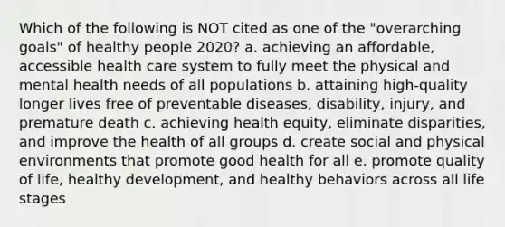 Which of the following is NOT cited as one of the "overarching goals" of healthy people 2020? a. achieving an affordable, accessible health care system to fully meet the physical and mental health needs of all populations b. attaining high-quality longer lives free of preventable diseases, disability, injury, and premature death c. achieving health equity, eliminate disparities, and improve the health of all groups d. create social and physical environments that promote good health for all e. promote quality of life, healthy development, and healthy behaviors across all life stages