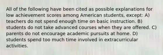 All of the following have been cited as possible explanations for low achievement scores among American students, except: A) teachers do not spend enough time on basic instruction. B) students do not take advanced courses when they are offered. C) parents do not encourage academic pursuits at home. D) students spend too much time involved in extracurricular activities.