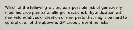 Which of the following is cited as a possible risk of genetically modified crop plants? a. allergic reactions b. hybridization with new wild relatives c. creation of new pests that might be hard to control d. all of the above e. GM crops present no risks