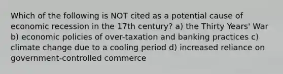 Which of the following is NOT cited as a potential cause of economic recession in the 17th century? a) the Thirty Years' War b) economic policies of over-taxation and banking practices c) climate change due to a cooling period d) increased reliance on government-controlled commerce