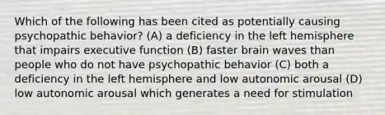 Which of the following has been cited as potentially causing psychopathic behavior? (A) a deficiency in the left hemisphere that impairs executive function (B) faster brain waves than people who do not have psychopathic behavior (C) both a deficiency in the left hemisphere and low autonomic arousal (D) low autonomic arousal which generates a need for stimulation