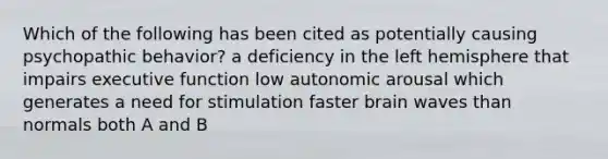 Which of the following has been cited as potentially causing psychopathic behavior? a deficiency in the left hemisphere that impairs executive function low autonomic arousal which generates a need for stimulation faster brain waves than normals both A and B