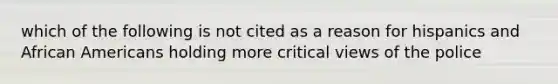 which of the following is not cited as a reason for hispanics and African Americans holding more critical views of the police