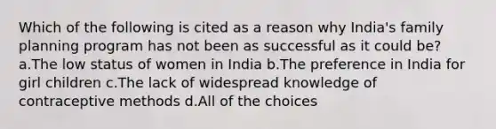 Which of the following is cited as a reason why India's family planning program has not been as successful as it could be? a.The low status of women in India b.The preference in India for girl children c.The lack of widespread knowledge of contraceptive methods d.All of the choices