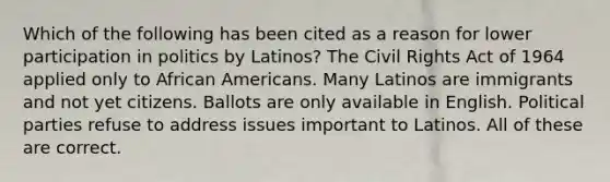 Which of the following has been cited as a reason for lower participation in politics by Latinos? The Civil Rights Act of 1964 applied only to African Americans. Many Latinos are immigrants and not yet citizens. Ballots are only available in English. Political parties refuse to address issues important to Latinos. All of these are correct.