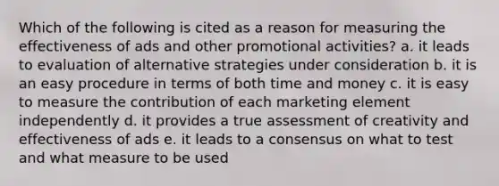 Which of the following is cited as a reason for measuring the effectiveness of ads and other promotional activities? a. it leads to evaluation of alternative strategies under consideration b. it is an easy procedure in terms of both time and money c. it is easy to measure the contribution of each marketing element independently d. it provides a true assessment of creativity and effectiveness of ads e. it leads to a consensus on what to test and what measure to be used