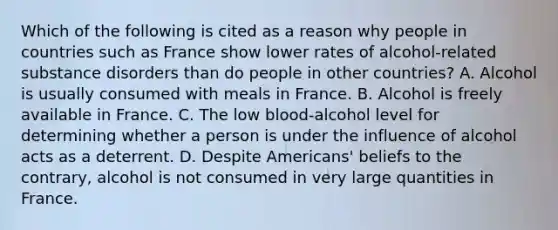 Which of the following is cited as a reason why people in countries such as France show lower rates of alcohol-related substance disorders than do people in other countries? A. Alcohol is usually consumed with meals in France. B. Alcohol is freely available in France. C. The low blood-alcohol level for determining whether a person is under the influence of alcohol acts as a deterrent. D. Despite Americans' beliefs to the contrary, alcohol is not consumed in very large quantities in France.