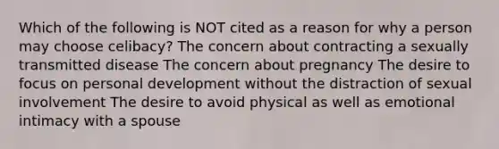 Which of the following is NOT cited as a reason for why a person may choose celibacy? The concern about contracting a sexually transmitted disease The concern about pregnancy The desire to focus on personal development without the distraction of sexual involvement The desire to avoid physical as well as emotional intimacy with a spouse