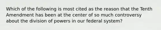 Which of the following is most cited as the reason that the Tenth Amendment has been at the center of so much controversy about the division of powers in our federal system?