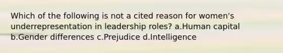 Which of the following is not a cited reason for women's underrepresentation in leadership roles? a.Human capital b.Gender differences c.Prejudice d.Intelligence