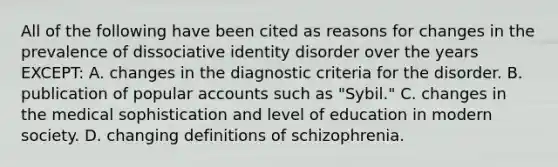 All of the following have been cited as reasons for changes in the prevalence of dissociative identity disorder over the years EXCEPT: A. changes in the diagnostic criteria for the disorder. B. publication of popular accounts such as "Sybil." C. changes in the medical sophistication and level of education in modern society. D. changing definitions of schizophrenia.