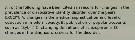 All of the following have been cited as reasons for changes in the prevalence of dissociative identity disorder over the years EXCEPT: A. changes in the medical sophistication and level of education in modern society. B. publication of popular accounts such as "Sybil." C. changing definitions of schizophrenia. D. changes in the diagnostic criteria for the disorder.