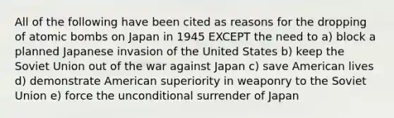 All of the following have been cited as reasons for the dropping of atomic bombs on Japan in 1945 EXCEPT the need to a) block a planned Japanese invasion of the United States b) keep the Soviet Union out of the war against Japan c) save American lives d) demonstrate American superiority in weaponry to the Soviet Union e) force the unconditional surrender of Japan