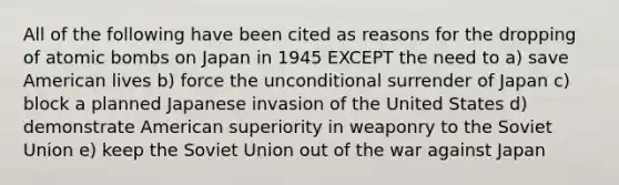 All of the following have been cited as reasons for the dropping of atomic bombs on Japan in 1945 EXCEPT the need to a) save American lives b) force the unconditional surrender of Japan c) block a planned Japanese invasion of the United States d) demonstrate American superiority in weaponry to the Soviet Union e) keep the Soviet Union out of the war against Japan