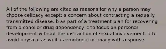 All of the following are cited as reasons for why a person may choose celibacy except: a concern about contracting a sexually transmitted disease. b as part of a treatment plan for recovering from alcohol or drug dependency. c to focus on personal development without the distraction of sexual involvement. d to avoid physical as well as emotional intimacy with a spouse.