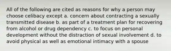 All of the following are cited as reasons for why a person may choose celibacy except a. concern about contracting a sexually transmitted disease b. as part of a treatment plan for recovering from alcohol or drug dependency c. to focus on personal development without the distraction of sexual involvement d. to avoid physical as well as emotional intimacy with a spouse