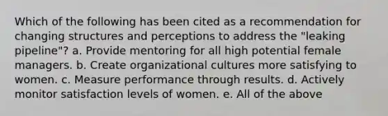 Which of the following has been cited as a recommendation for changing structures and perceptions to address the "leaking pipeline"? a. Provide mentoring for all high potential female managers. b. Create organizational cultures more satisfying to women. c. Measure performance through results. d. Actively monitor satisfaction levels of women. e. All of the above